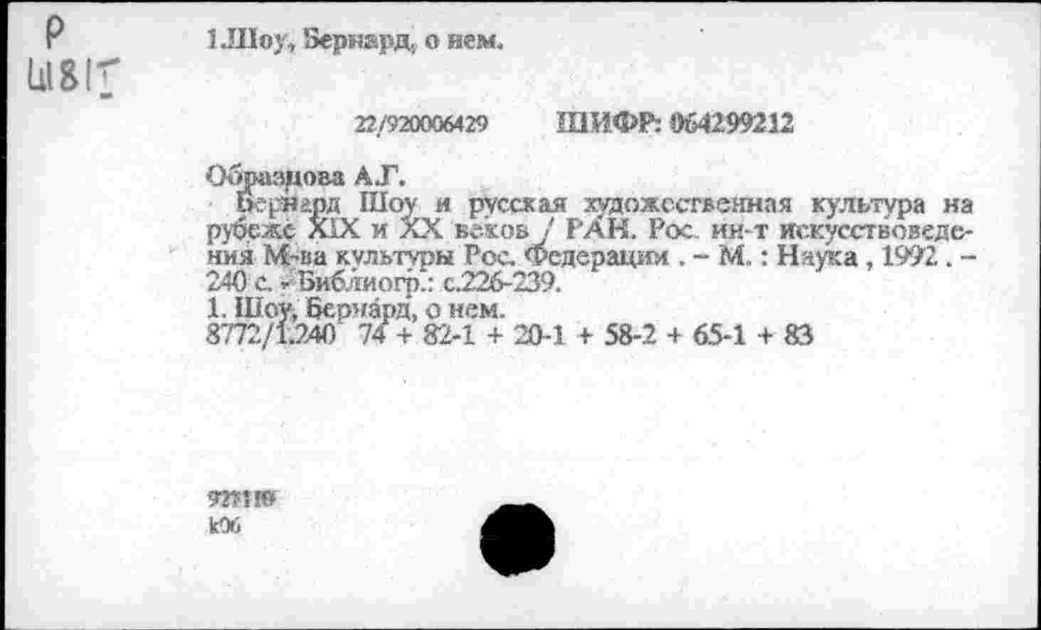 ﻿р
*
1.Шоу, Бернард, о нем.
22/920006429 ШИФР: 064299212
Образцова А.Г.
беунард Шоу и русская художественная культура на рубеже XIX и XX веков ! РАН. Рос ин-т искусствоведения М~ва культуры Рос. Федерации . - М.: Наука, 1992. -240 с. -'Библиогр.: с.226-239.
1. Шоу, Бернард, о нем.
8772/1.240 74 + 82-1 + 20-1 + 58-2 + 65-1 + 83
Юб